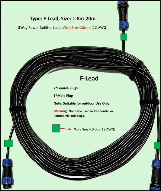 Type: F-Lead DIY, 12-24V DC, Maximum 22A Extension Cable, 4.0mm(12AWG), 1 to 2-Way power splitter, Length: 1.8m – 20m, Water and Dustproof cable plugs rated IP68. Type: F-Lead is designed for use outdoors in garden, pergola, driveways, front gate lighting, agricultural building lighting, agriculture equipment lighting for the purpose of suppling ELV (Extra Low Voltage) power to LED lights.